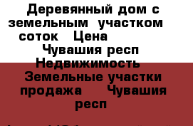 Деревянный дом с земельным  участком 30 соток › Цена ­ 200 000 - Чувашия респ. Недвижимость » Земельные участки продажа   . Чувашия респ.